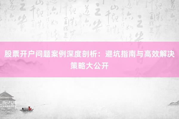 股票开户问题案例深度剖析：避坑指南与高效解决策略大公开