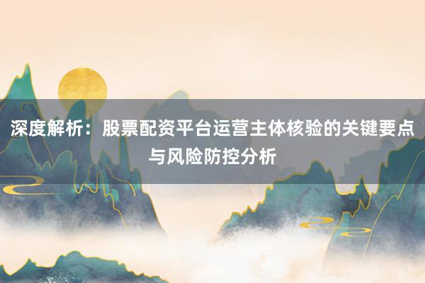 深度解析：股票配资平台运营主体核验的关键要点与风险防控分析