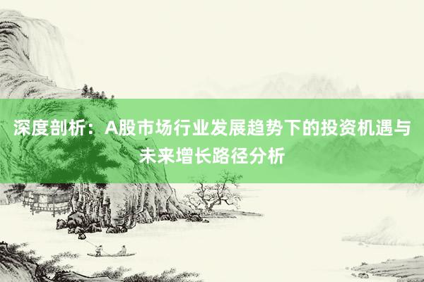 深度剖析：A股市场行业发展趋势下的投资机遇与未来增长路径分析