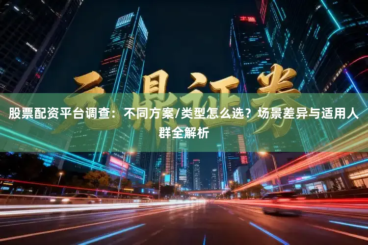 股票配资平台调查：不同方案/类型怎么选？场景差异与适用人群全解析