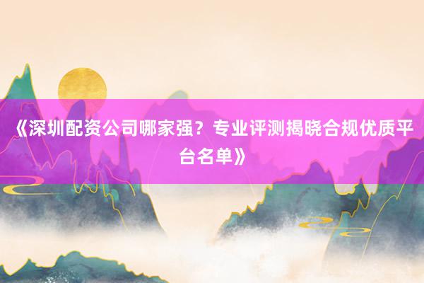 《深圳配资公司哪家强？专业评测揭晓合规优质平台名单》