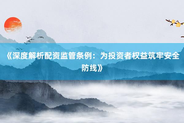 《深度解析配资监管条例：为投资者权益筑牢安全防线》