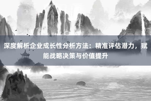 深度解析企业成长性分析方法：精准评估潜力，赋能战略决策与价值提升