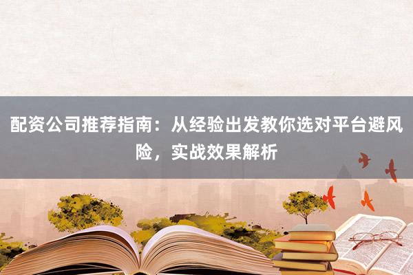 配资公司推荐指南：从经验出发教你选对平台避风险，实战效果解析