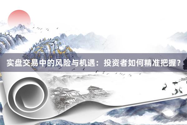 实盘交易中的风险与机遇：投资者如何精准把握？