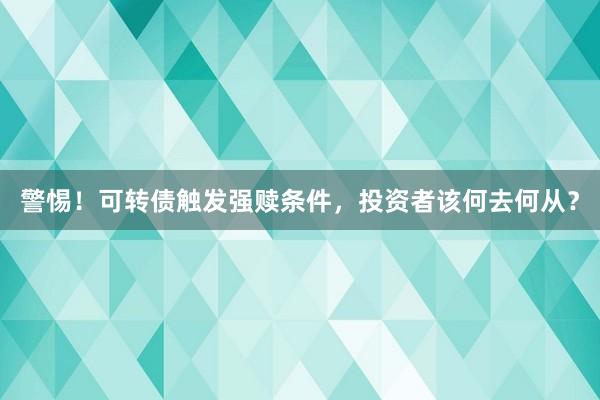 警惕！可转债触发强赎条件，投资者该何去何从？