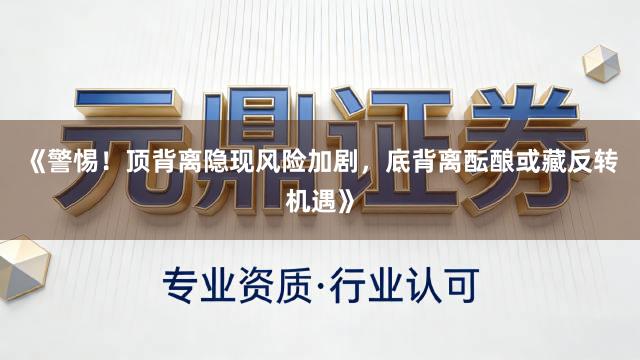 《警惕！顶背离隐现风险加剧，底背离酝酿或藏反转机遇》