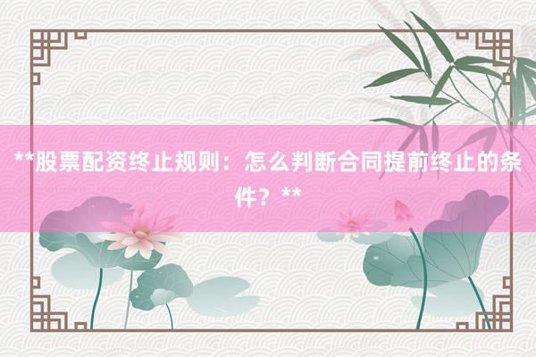 **股票配资终止规则：怎么判断合同提前终止的条件？**