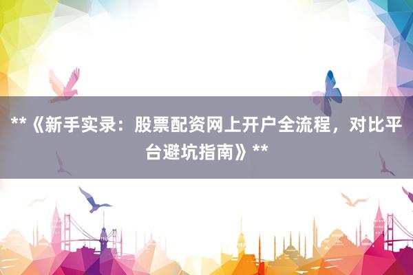 **《新手实录：股票配资网上开户全流程，对比平台避坑指南》**