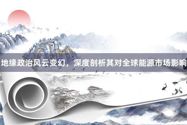 地缘政治风云变幻，深度剖析其对全球能源市场影响