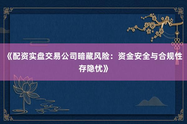 《配资实盘交易公司暗藏风险：资金安全与合规性存隐忧》