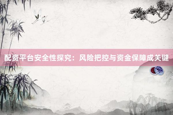 配资平台安全性探究：风险把控与资金保障成关键