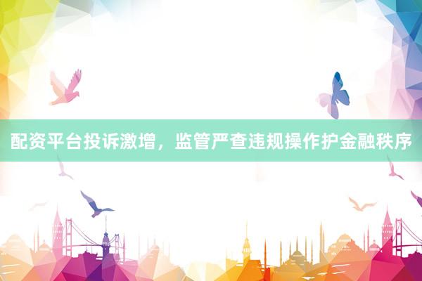 配资平台投诉激增,监管严查违规操作护金融秩序