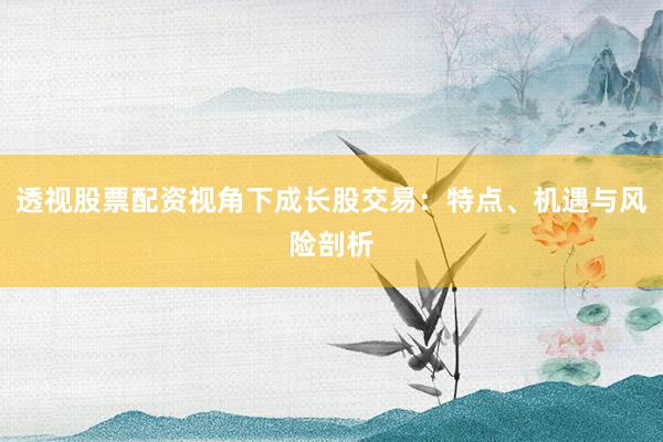 透视股票配资视角下成长股交易：特点、机遇与风险剖析