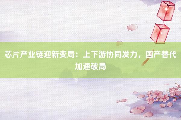 芯片产业链迎新变局：上下游协同发力，国产替代加速破局