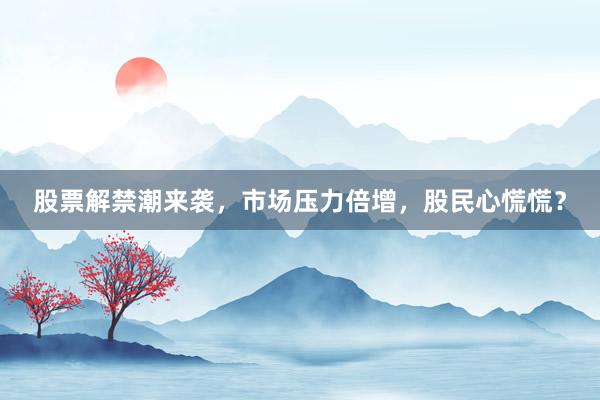 股票解禁潮来袭，市场压力倍增，股民心慌慌？