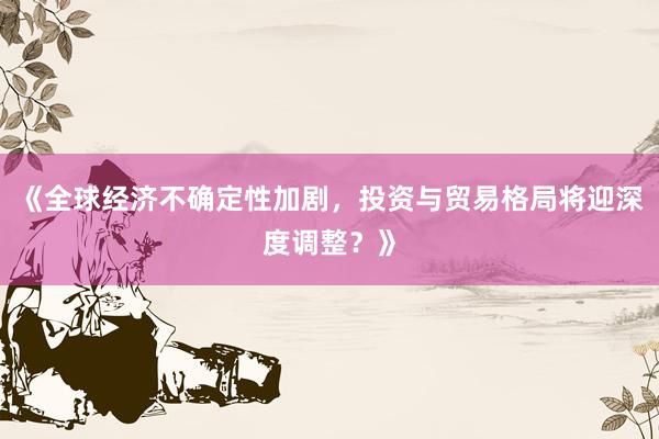 《全球经济不确定性加剧，投资与贸易格局将迎深度调整？》