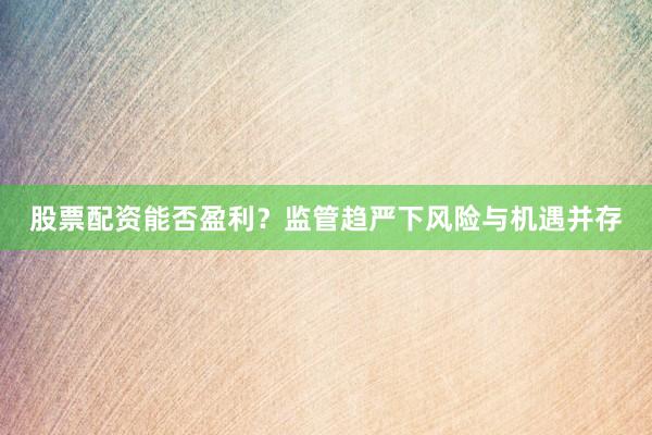 股票配资能否盈利？监管趋严下风险与机遇并存