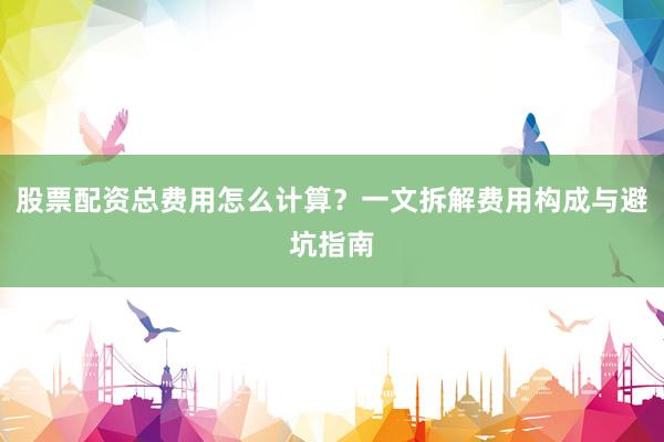 股票配资总费用怎么计算？一文拆解费用构成与避坑指南
