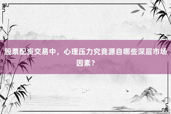 股票配资交易中，心理压力究竟源自哪些深层市场因素？