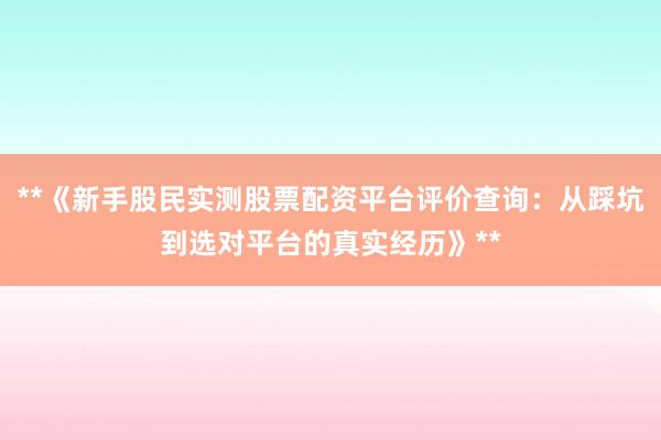 **《新手股民实测股票配资平台评价查询：从踩坑到选对平台的真实经历》**