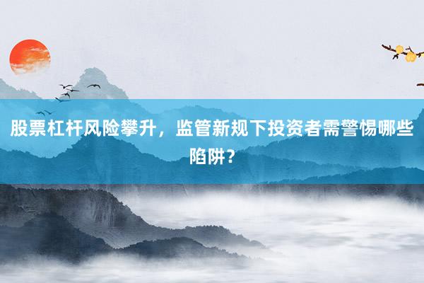 股票杠杆风险攀升，监管新规下投资者需警惕哪些陷阱？