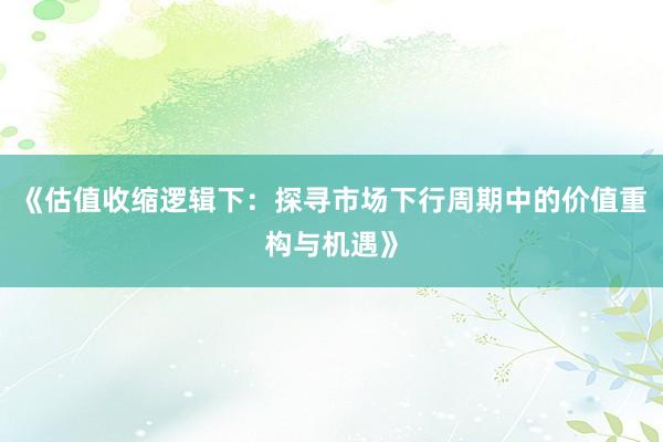 《估值收缩逻辑下：探寻市场下行周期中的价值重构与机遇》