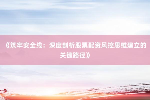 《筑牢安全线：深度剖析股票配资风控思维建立的关键路径》