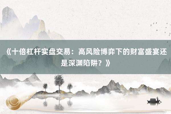 《十倍杠杆实盘交易：高风险博弈下的财富盛宴还是深渊陷阱？》