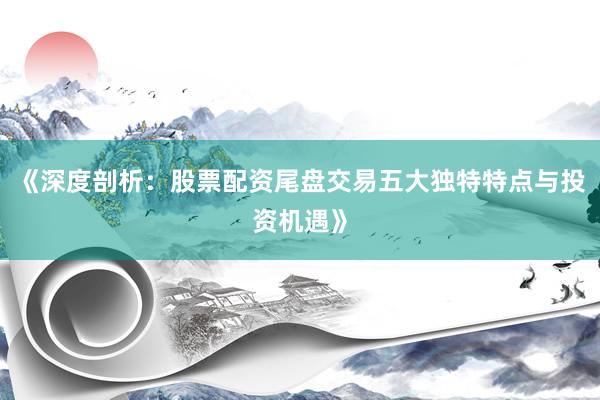 《深度剖析：股票配资尾盘交易五大独特特点与投资机遇》