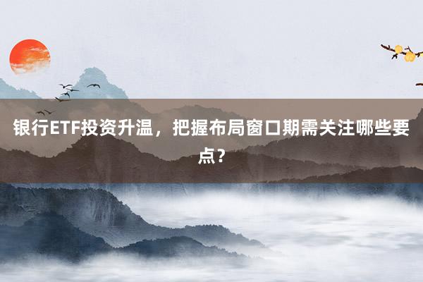 银行ETF投资升温，把握布局窗口期需关注哪些要点？