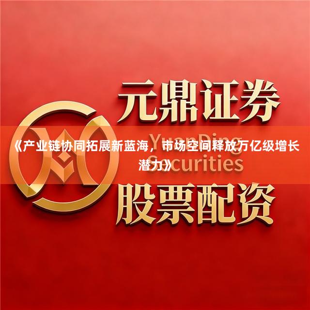 《产业链协同拓展新蓝海，市场空间释放万亿级增长潜力》