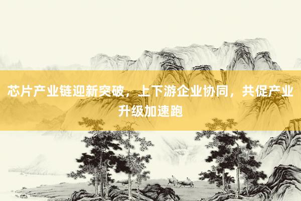 芯片产业链迎新突破,上下游企业协同,共促产业升级加速跑