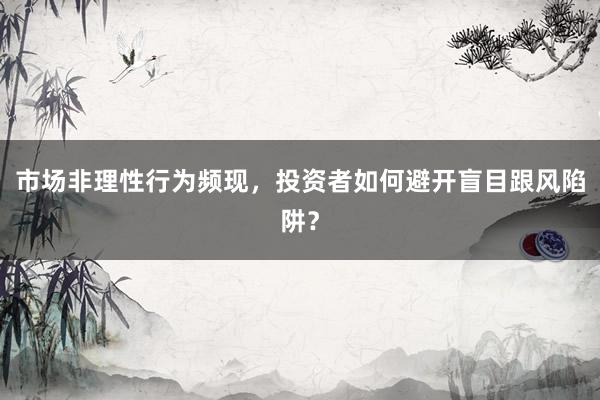市场非理性行为频现，投资者如何避开盲目跟风陷阱？