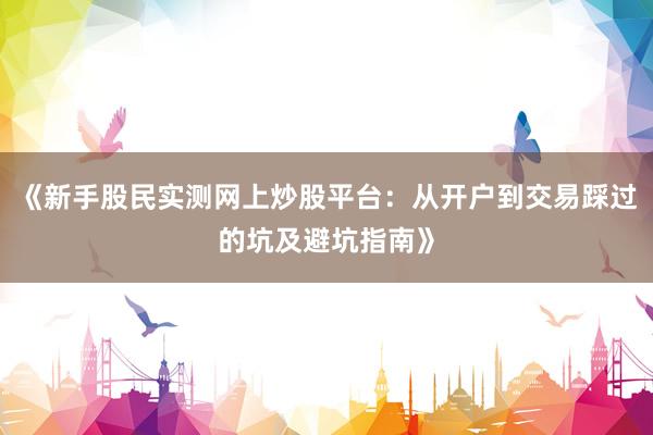 《新手股民实测网上炒股平台：从开户到交易踩过的坑及避坑指南》
