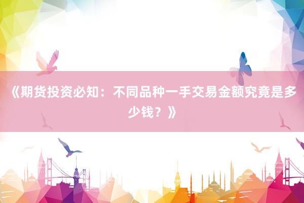 《期货投资必知：不同品种一手交易金额究竟是多少钱？》