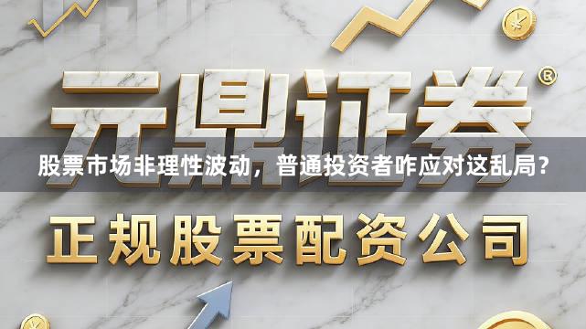 股票市场非理性波动，普通投资者咋应对这乱局？