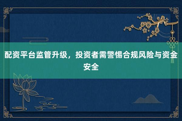 配资平台监管升级，投资者需警惕合规风险与资金安全