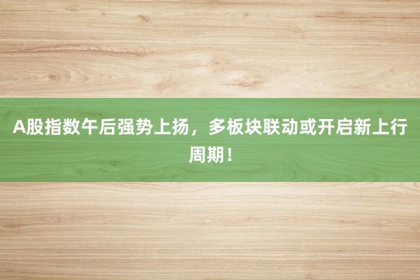 A股指数午后强势上扬，多板块联动或开启新上行周期！