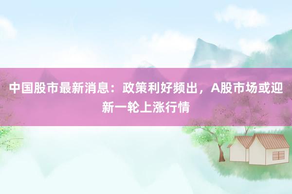 中国股市最新消息：政策利好频出，A股市场或迎新一轮上涨行情