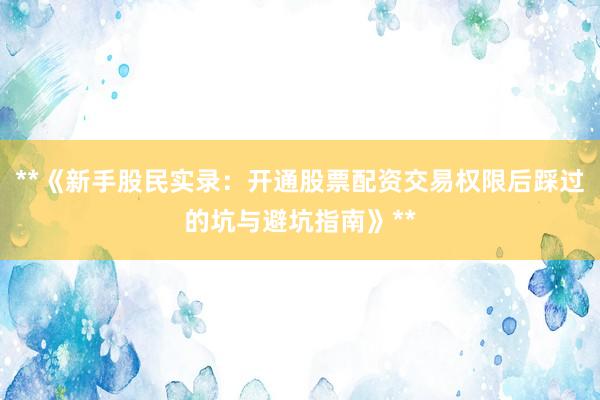 **《新手股民实录：开通股票配资交易权限后踩过的坑与避坑指南》**
