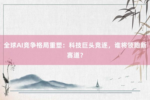 全球AI竞争格局重塑：科技巨头竞逐，谁将领跑新赛道？