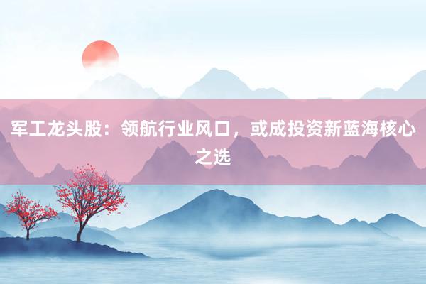 军工龙头股：领航行业风口，或成投资新蓝海核心之选