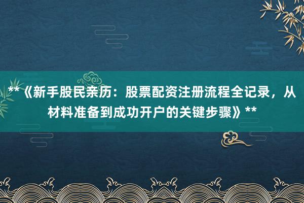 **《新手股民亲历：股票配资注册流程全记录，从材料准备到成功开户的关键步骤》**