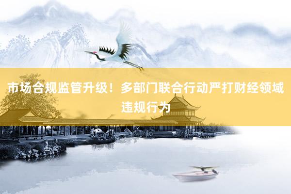 市场合规监管升级！多部门联合行动严打财经领域违规行为