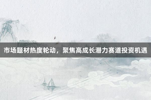 市场题材热度轮动,聚焦高成长潜力赛道投资机遇