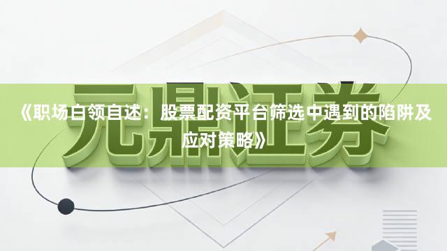 《职场白领自述：股票配资平台筛选中遇到的陷阱及应对策略》