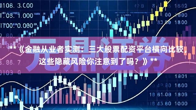**《金融从业者实测：三大股票配资平台横向比较，这些隐藏风险你注意到了吗？》**