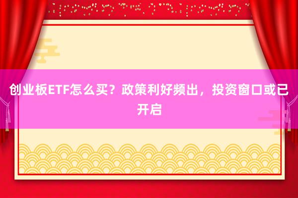 创业板ETF怎么买？政策利好频出，投资窗口或已开启