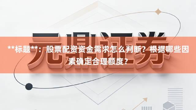 **标题**：股票配资资金需求怎么判断？根据哪些因素确定合理额度？